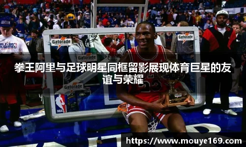 拳王阿里与足球明星同框留影展现体育巨星的友谊与荣耀